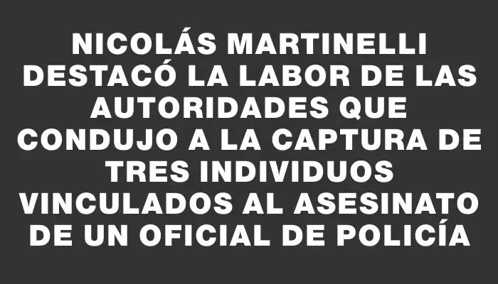 Nicolás Martinelli destacó la labor de las autoridades que condujo a la captura de tres individuos vinculados al asesinato de un oficial de policía