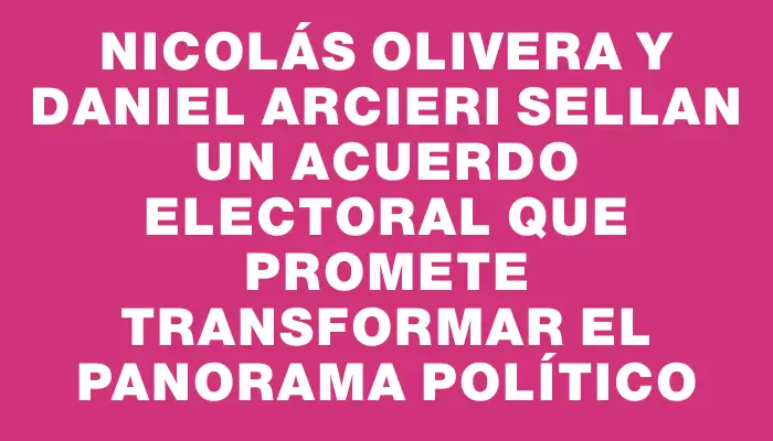 Nicolás Olivera y Daniel Arcieri sellan un acuerdo electoral que promete transformar el panorama político