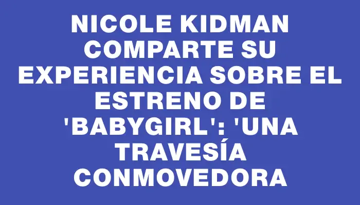 Nicole Kidman comparte su experiencia sobre el estreno de "Babygirl": "Una travesía conmovedora