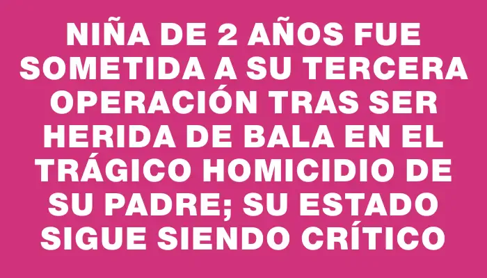 Niña de 2 años fue sometida a su tercera operación tras ser herida de bala en el trágico homicidio de su padre; su estado sigue siendo crítico