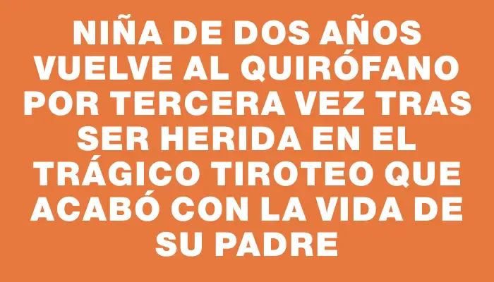 Niña de dos años vuelve al quirófano por tercera vez tras ser herida en el trágico tiroteo que acabó con la vida de su padre