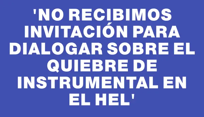 “No recibimos invitación para dialogar sobre el quiebre de instrumental en el Hel”