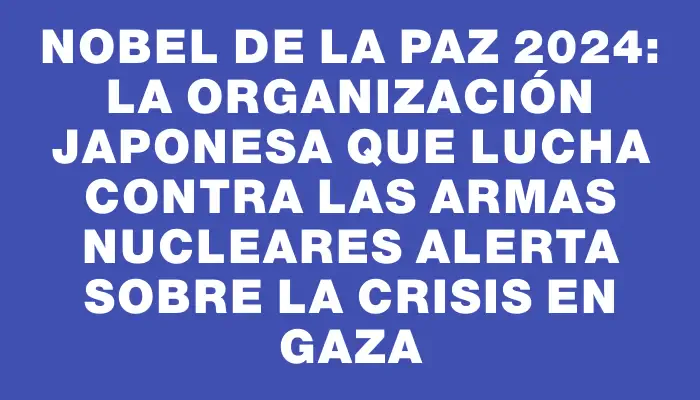 Nobel de la Paz 2024: La organización japonesa que lucha contra las armas nucleares alerta sobre la crisis en Gaza