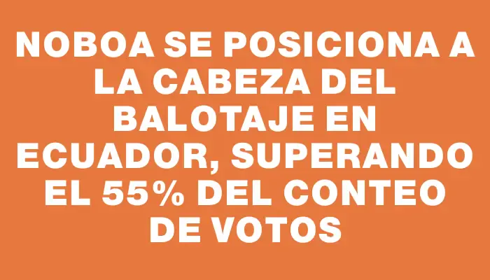 Noboa se posiciona a la cabeza del balotaje en Ecuador, superando el 55% del conteo de votos