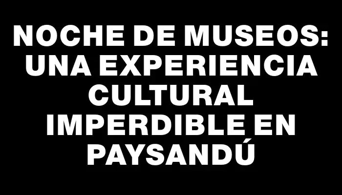 Noche de Museos: Una experiencia cultural imperdible en Paysandú