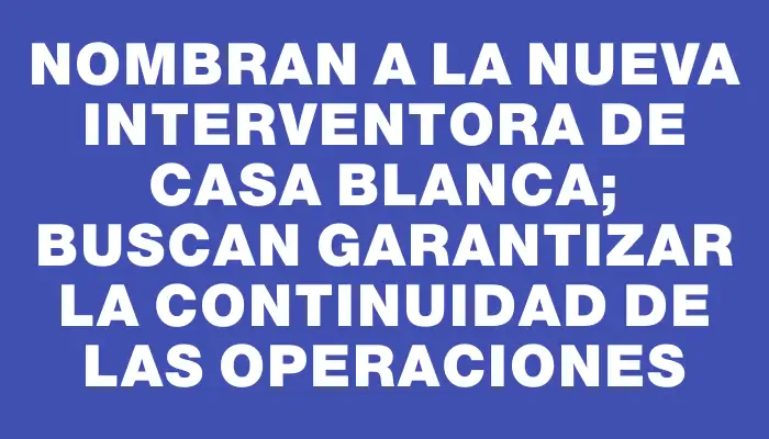 Nombran a la nueva interventora de Casa Blanca; buscan garantizar la continuidad de las operaciones