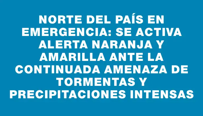 Norte del país en emergencia: se activa alerta naranja y amarilla ante la continuada amenaza de tormentas y precipitaciones intensas