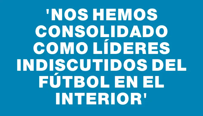 “Nos hemos consolidado como líderes indiscutidos del fútbol en el Interior”