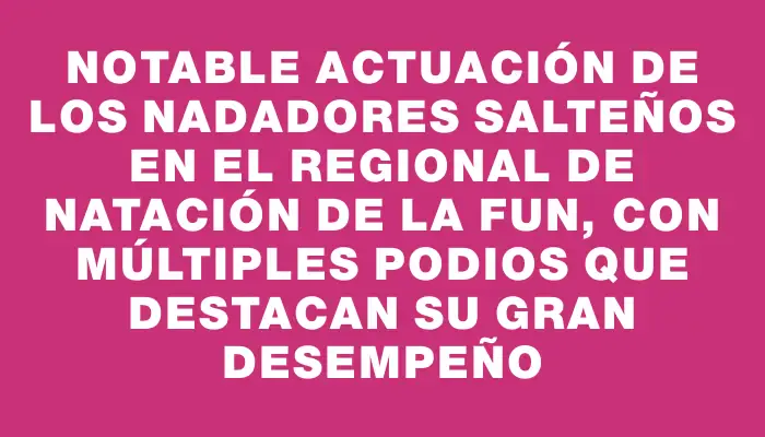 Notable actuación de los nadadores salteños en el Regional de Natación de la Fun, con múltiples podios que destacan su gran desempeño