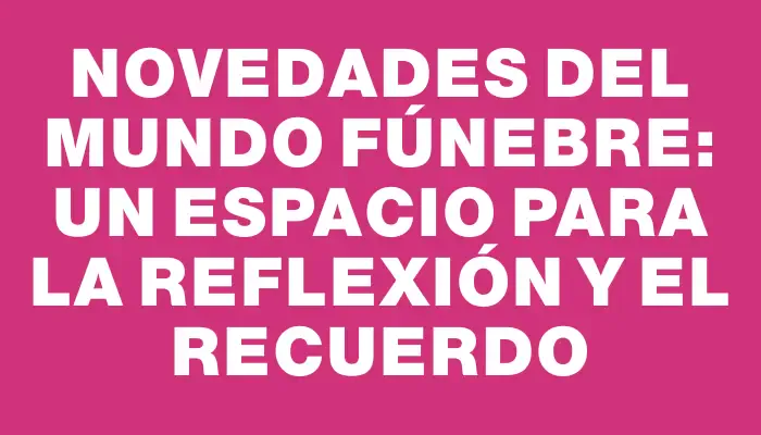 Novedades del Mundo Fúnebre: Un Espacio para la Reflexión y el Recuerdo