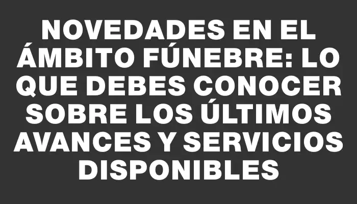 Novedades en el ámbito fúnebre: lo que debes conocer sobre los últimos avances y servicios disponibles