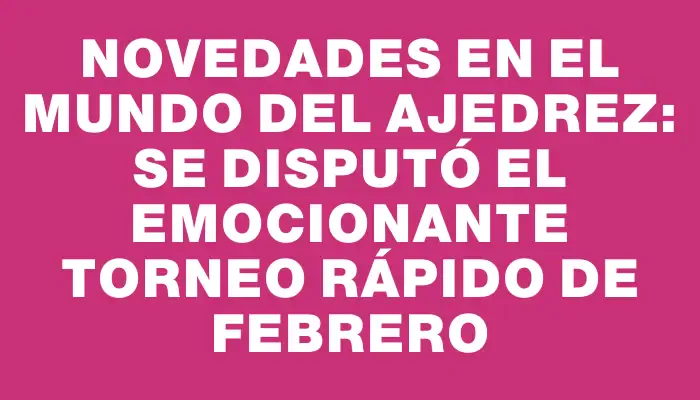 Novedades en el mundo del ajedrez: se disputó el emocionante Torneo Rápido de febrero