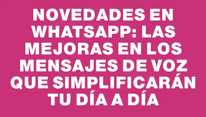 Novedades en WhatsApp: las mejoras en los mensajes de voz que simplificarán tu día a día