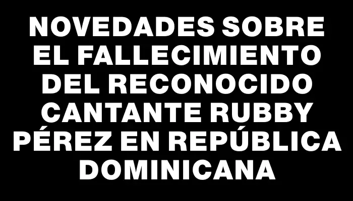 Novedades sobre el fallecimiento del reconocido cantante Rubby Pérez en República Dominicana