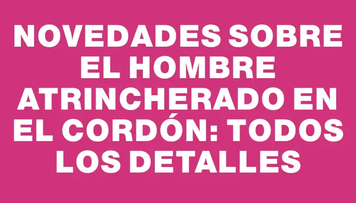 Novedades sobre el hombre atrincherado en el Cordón: todos los detalles