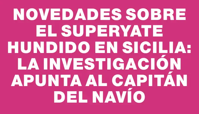 Novedades sobre el superyate hundido en Sicilia: la investigación apunta al capitán del navío