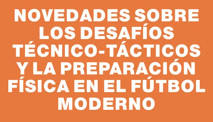 Novedades sobre los desafíos técnico-tácticos y la preparación física en el fútbol moderno