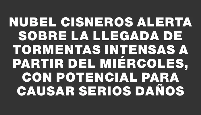 Nubel Cisneros alerta sobre la llegada de tormentas intensas a partir del miércoles, con potencial para causar serios daños