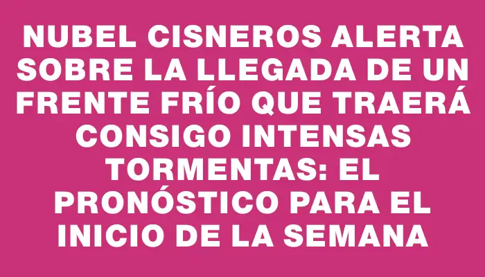 Nubel Cisneros alerta sobre la llegada de un frente frío que traerá consigo intensas tormentas: el pronóstico para el inicio de la semana