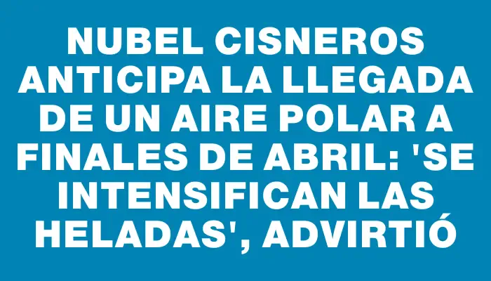 Nubel Cisneros anticipa la llegada de un aire polar a finales de abril: "Se intensifican las heladas", advirtió