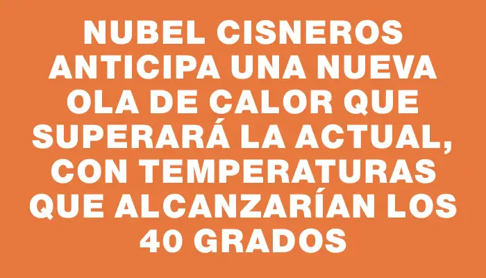 Nubel Cisneros anticipa una nueva ola de calor que superará la actual, con temperaturas que alcanzarían los 40 grados