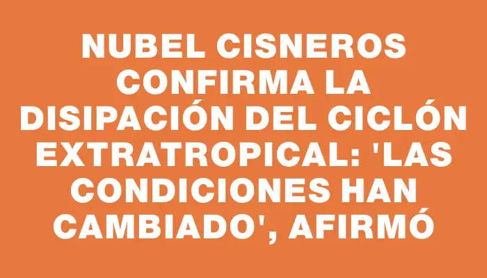 Nubel Cisneros confirma la disipación del ciclón extratropical: "Las condiciones han cambiado", afirmó