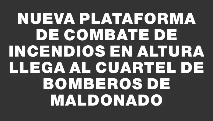 Nueva plataforma de combate de incendios en altura llega al cuartel de bomberos de Maldonado