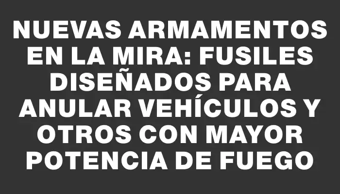 Nuevas armamentos en la mira: fusiles diseñados para anular vehículos y otros con mayor potencia de fuego