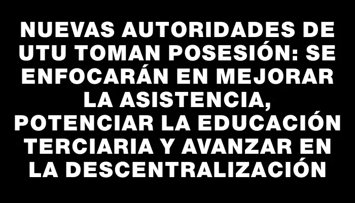 Nuevas autoridades de Utu toman posesión: se enfocarán en mejorar la asistencia, potenciar la educación terciaria y avanzar en la descentralización