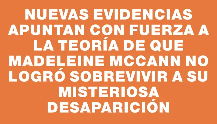 Nuevas evidencias apuntan con fuerza a la teoría de que Madeleine McCann no logró sobrevivir a su misteriosa desaparición