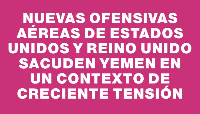 Nuevas ofensivas aéreas de Estados Unidos y Reino Unido sacuden Yemen en un contexto de creciente tensión