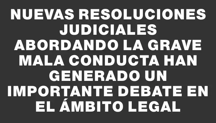 Nuevas resoluciones judiciales abordando la grave mala conducta han generado un importante debate en el ámbito legal