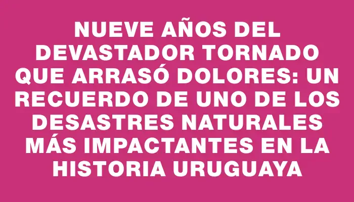Nueve años del devastador tornado que arrasó Dolores: un recuerdo de uno de los desastres naturales más impactantes en la historia uruguaya