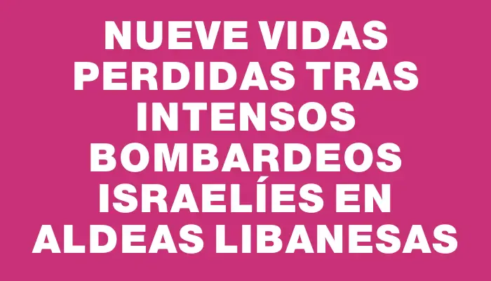 Nueve vidas perdidas tras intensos bombardeos israelíes en aldeas libanesas