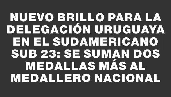 Nuevo brillo para la delegación uruguaya en el Sudamericano Sub 23: se suman dos medallas más al medallero nacional