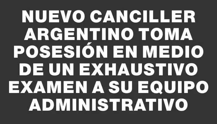 Nuevo canciller argentino toma posesión en medio de un exhaustivo examen a su equipo administrativo