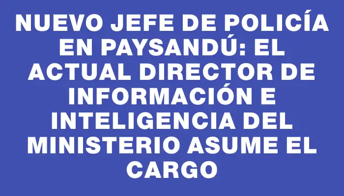 Nuevo Jefe de Policía en Paysandú: el actual director de Información e Inteligencia del Ministerio asume el cargo