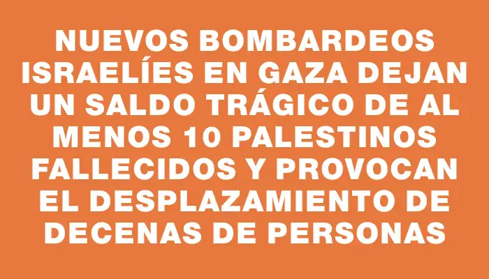 Nuevos bombardeos israelíes en Gaza dejan un saldo trágico de al menos 10 palestinos fallecidos y provocan el desplazamiento de decenas de personas