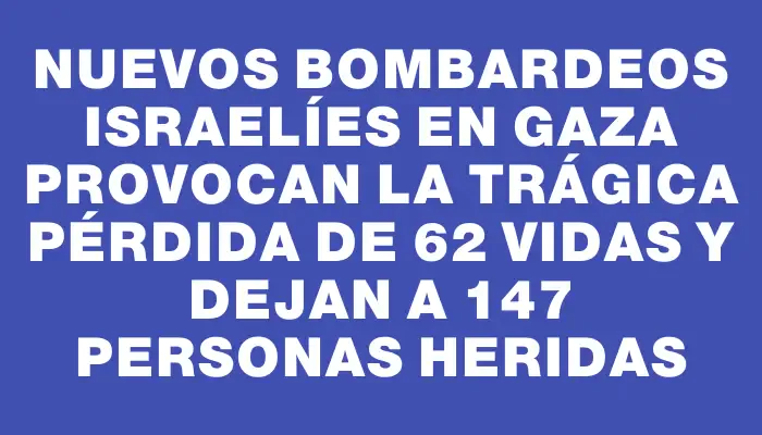 Nuevos bombardeos israelíes en Gaza provocan la trágica pérdida de 62 vidas y dejan a 147 personas heridas