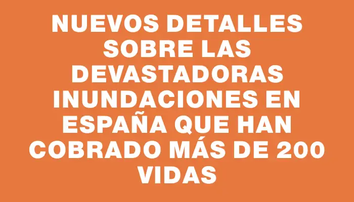 Nuevos detalles sobre las devastadoras inundaciones en España que han cobrado más de 200 vidas