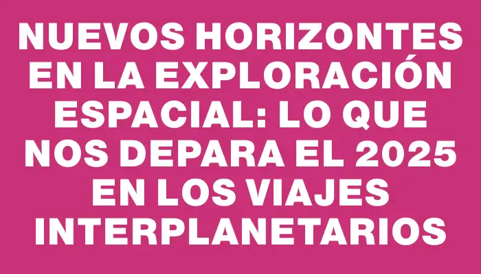 Nuevos horizontes en la exploración espacial: Lo que nos depara el 2025 en los viajes interplanetarios