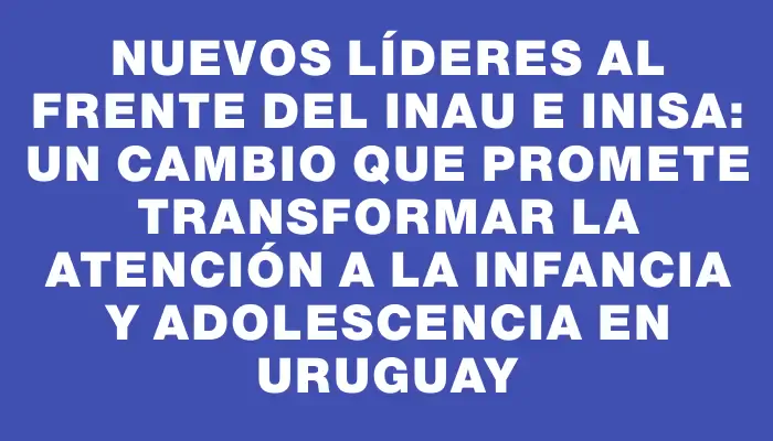 Nuevos líderes al frente del Inau e Inisa: un cambio que promete transformar la atención a la infancia y adolescencia en Uruguay