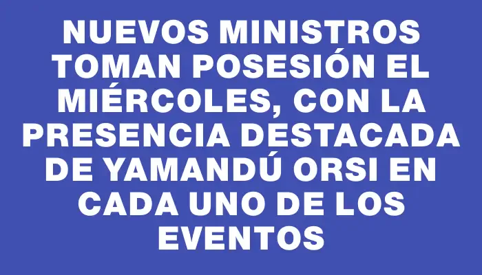 Nuevos ministros toman posesión el miércoles, con la presencia destacada de Yamandú Orsi en cada uno de los eventos