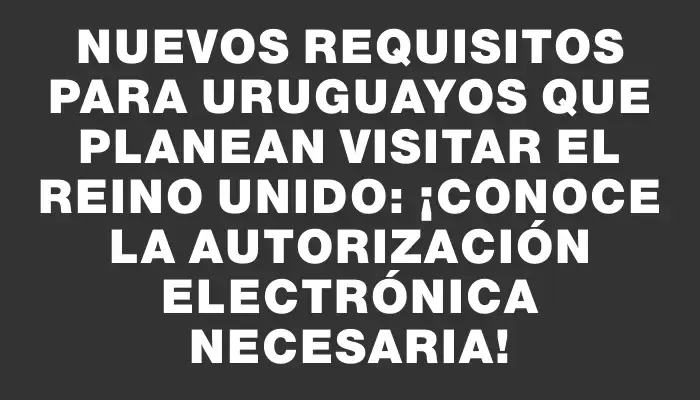 Nuevos requisitos para uruguayos que planean visitar el Reino Unido: ¡conoce la autorización electrónica necesaria!