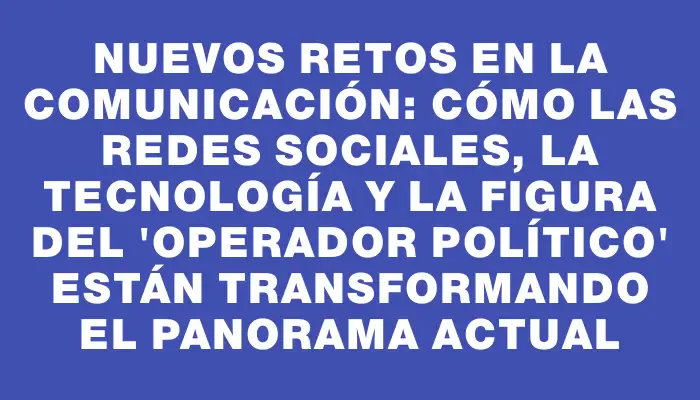 Nuevos retos en la comunicación: cómo las redes sociales, la tecnología y la figura del “operador político” están transformando el panorama actual