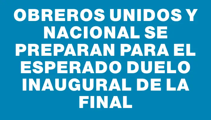 Obreros Unidos y Nacional se preparan para el esperado duelo inaugural de la final