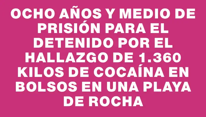 Ocho años y medio de prisión para el detenido por el hallazgo de 1.360 kilos de cocaína en bolsos en una playa de Rocha