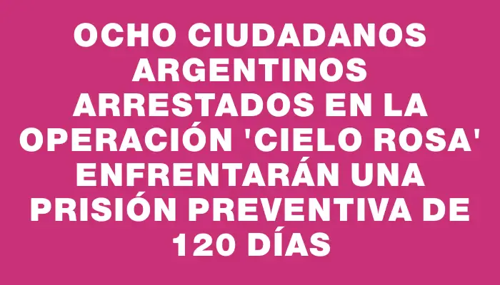 Ocho ciudadanos argentinos arrestados en la operación “Cielo Rosa” enfrentarán una prisión preventiva de 120 días