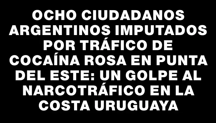 Ocho ciudadanos argentinos imputados por tráfico de cocaína rosa en Punta del Este: un golpe al narcotráfico en la costa uruguaya