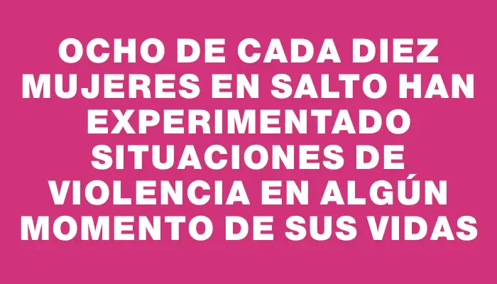 Ocho de cada diez mujeres en Salto han experimentado situaciones de violencia en algún momento de sus vidas